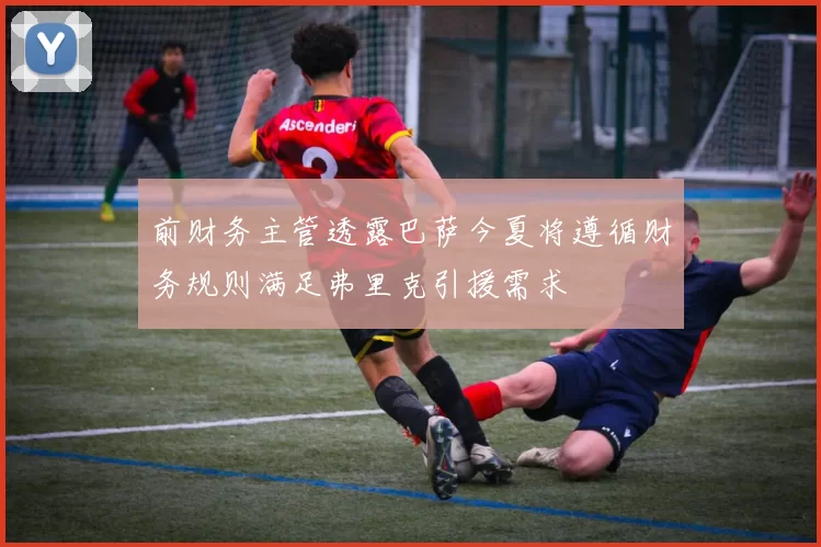 前财务主管透露巴萨今夏将遵循财务规则满足弗里克引援需求