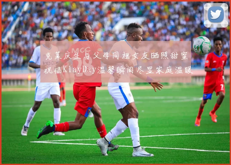 克莱庆生与父母同框女友晒照甜蜜祝福KlayDay温馨瞬间尽显家庭温暖