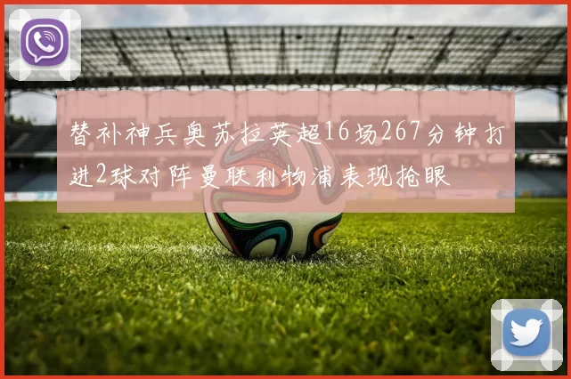 替补神兵奥苏拉英超16场267分钟打进2球对阵曼联利物浦表现抢眼
