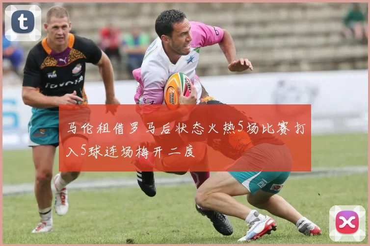 马伦租借罗马后状态火热5场比赛打入5球连场梅开二度