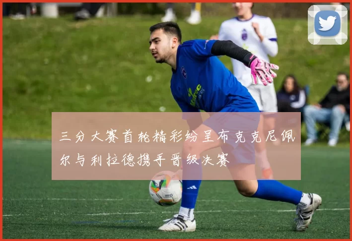 三分大赛首轮精彩纷呈布克克尼佩尔与利拉德携手晋级决赛
