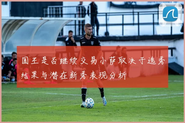 国王是否继续交易小萨取决于选秀结果与潜在新秀表现分析