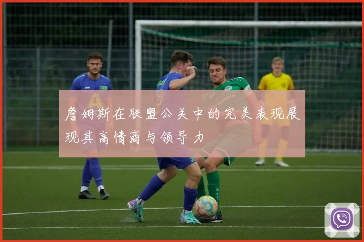 詹姆斯在联盟公关中的完美表现展现其高情商与领导力