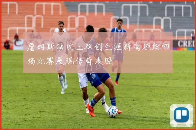 詹姆斯助攻上双创生涯新高连续四场比赛展现传奇表现