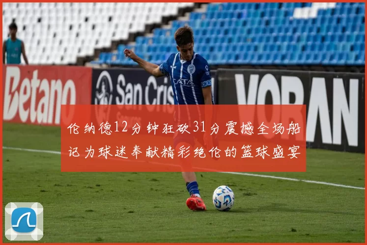 伦纳德12分钟狂砍31分震撼全场船记为球迷奉献精彩绝伦的篮球盛宴