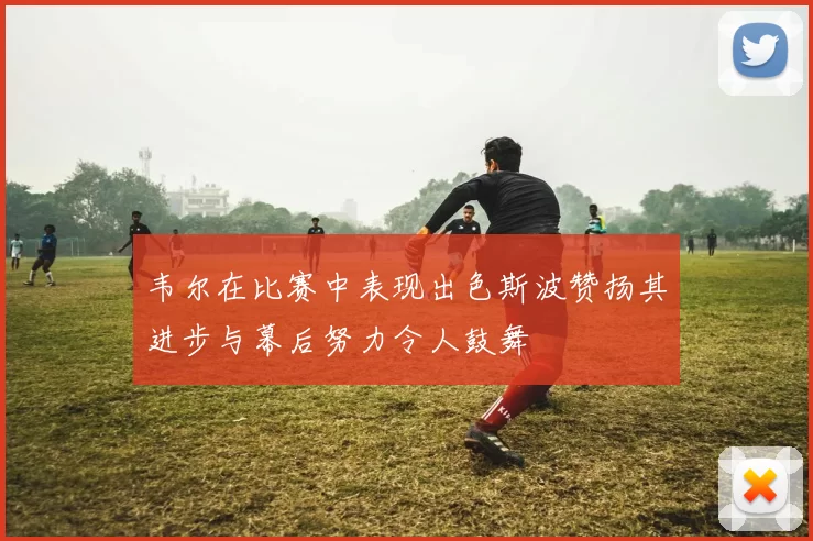 韦尔在比赛中表现出色斯波赞扬其进步与幕后努力令人鼓舞