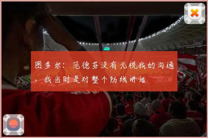 图多尔：范德芬没有无视我的沟通，我当时是对整个防线讲话