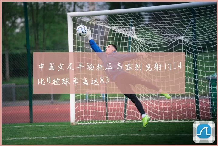 中国女足半场狂压乌兹别克射门14比0控球率高达83