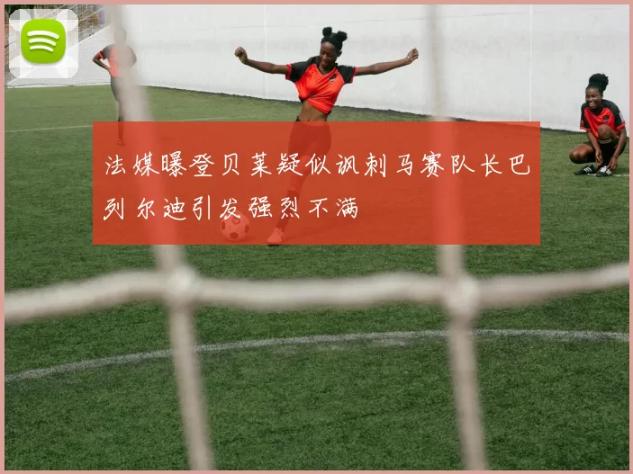法媒曝登贝莱疑似讽刺马赛队长巴列尔迪引发强烈不满