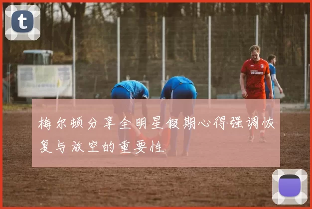 梅尔顿分享全明星假期心得强调恢复与放空的重要性