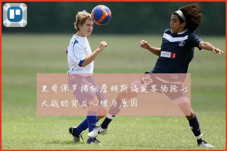里奇保罗揭秘詹姆斯偏爱客场抢七大战的背后心理与原因