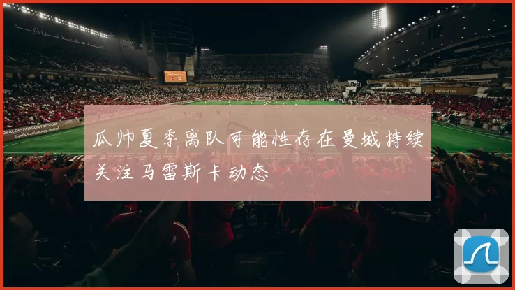 瓜帅夏季离队可能性存在曼城持续关注马雷斯卡动态