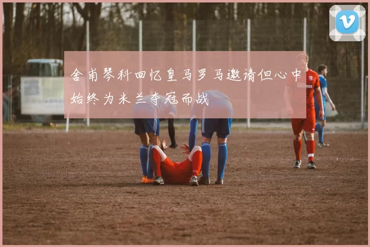 舍甫琴科回忆皇马罗马邀请但心中始终为米兰夺冠而战
