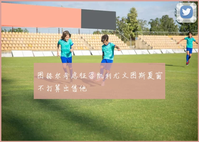 图赫尔考虑征召凯利尤文图斯夏窗不打算出售他