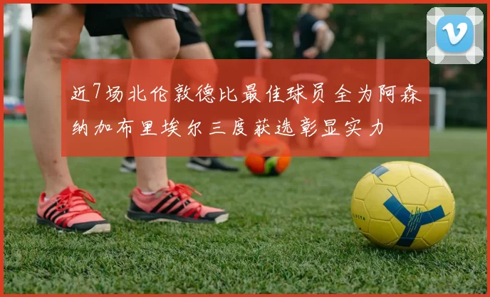 近7场北伦敦德比最佳球员全为阿森纳加布里埃尔三度获选彰显实力