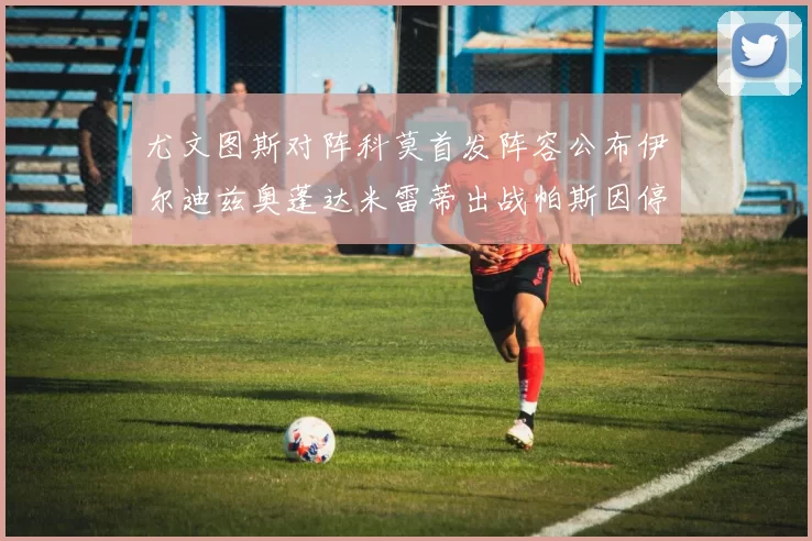 尤文图斯对阵科莫首发阵容公布伊尔迪兹奥蓬达米雷蒂出战帕斯因停赛缺席