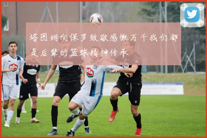 塔图姆向保罗致敬感慨万千我们都是后辈的篮球精神传承